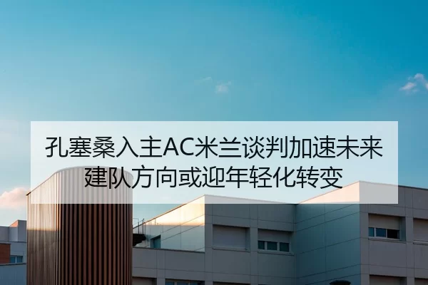 孔塞桑入主AC米兰谈判加速未来建队方向或迎年轻化转变
