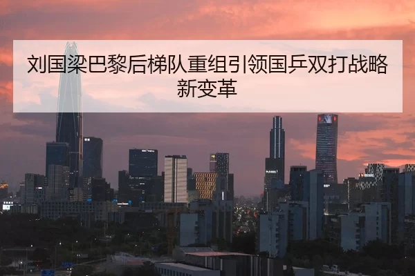 刘国梁巴黎后梯队重组引领国乒双打战略新变革