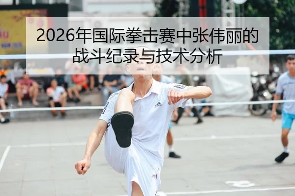2026年国际拳击赛中张伟丽的战斗纪录与技术分析