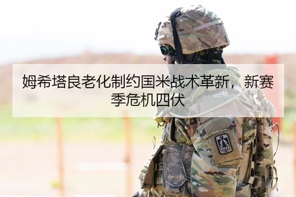 姆希塔良老化制约国米战术革新，新赛季危机四伏