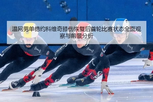 温网男单德约科维奇膝伤恢复后首轮比赛状态全面观察与前景分析