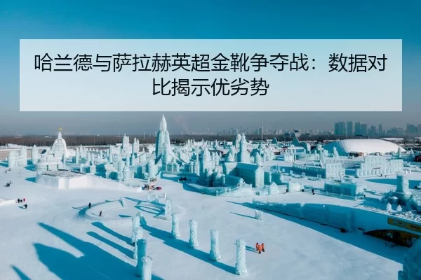 哈兰德与萨拉赫英超金靴争夺战：数据对比揭示优劣势
