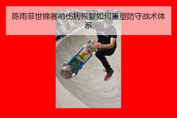 陈雨菲世锦赛前伤病恢复如何重塑防守战术体系