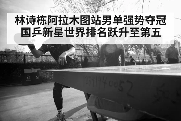 林诗栋阿拉木图站男单强势夺冠国乒新星世界排名跃升至第五