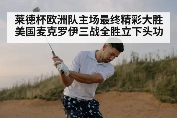 莱德杯欧洲队主场最终精彩大胜美国麦克罗伊三战全胜立下头功